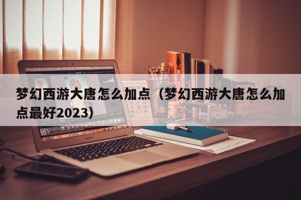 梦幻西游大唐怎么加点（梦幻西游大唐怎么加点最好2023）