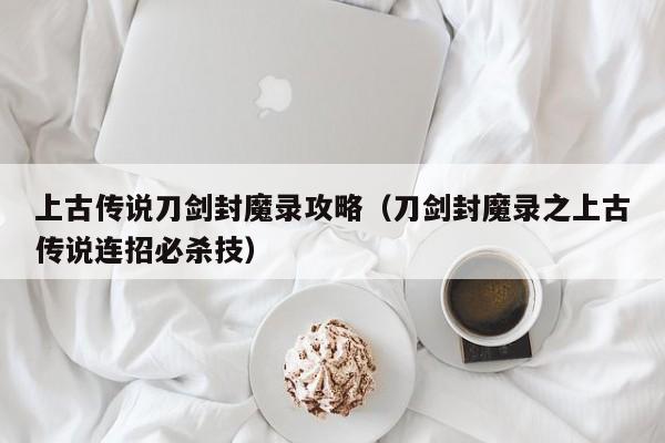 上古传说刀剑封魔录攻略（刀剑封魔录之上古传说连招必杀技）