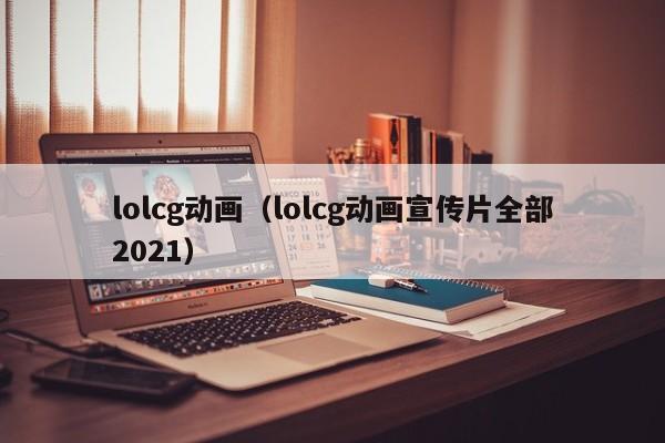 lolcg动画（lolcg动画宣传片全部2021）