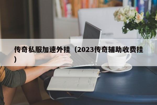 传奇私服加速外挂（2023传奇辅助收费挂）