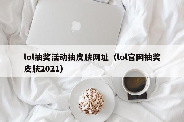 lol抽奖活动抽皮肤网址（lol官网抽奖皮肤2021）