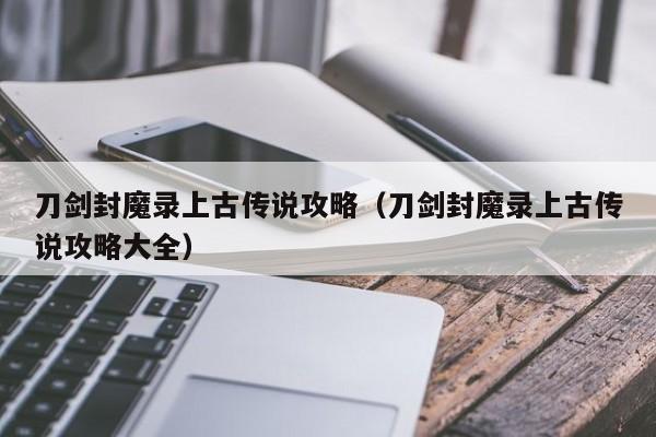 刀剑封魔录上古传说攻略（刀剑封魔录上古传说攻略大全）