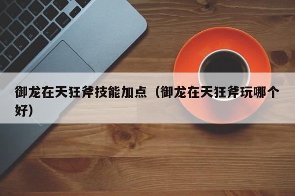 御龙在天狂斧技能加点（御龙在天狂斧玩哪个好）