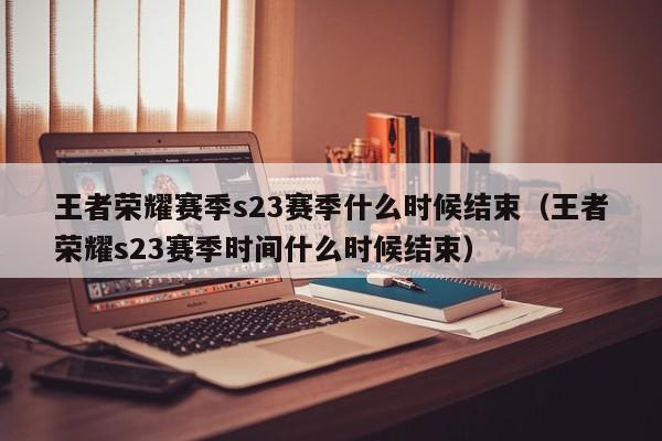 王者荣耀赛季s23赛季什么时候结束（王者荣耀s23赛季时间什么时候结束）