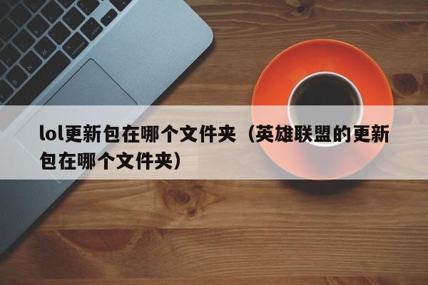 lol更新包在哪个文件夹（英雄联盟的更新包在哪个文件夹）