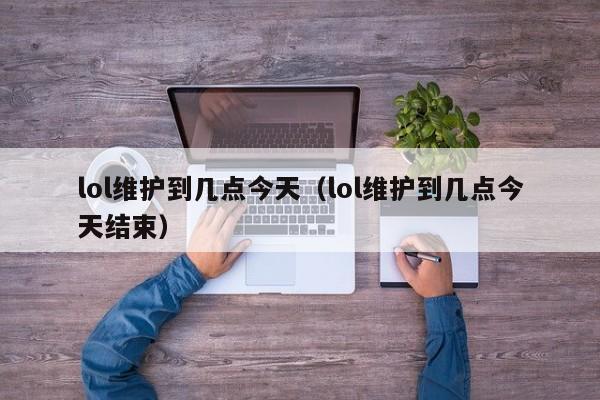 lol维护到几点今天（lol维护到几点今天结束）